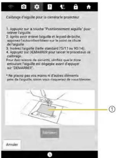 Caibrage d'aiguille pour la caméra le projecteur 1. Appuyez sur la touche "Positionnement aiguille" pour relever l'aiguille. 2. Après avoir enleve faiguille et le pied-de-biche, apposez l'autorollant blanc sur le point de chute de l'aiguille. 3. Insérez l'aiguille (faile standard 75/11 ou 90/14). 4. Appuyez sur DEMARRER pour lancer le procetus de caibrage. Pour des raisons de sécurité, vérifiez que le zone entourant l'aiguille est dégagée avant d'appuyer sur "DEMARRER". * Ne piacez pas vos mains ni d'autres éléments prée de l'aiguille, sinon vous risqueriez de vous blesser. Amuler