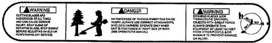 WARNING CUTTING BLADES ARE HAZARDOUS AT ALL TIMES AND CAN CAUSE SERVICE INJURY. STAY CLEAR OK ROTATING SLADE, STOP ENGINE BEFORE ADJUSTING SHIELD OR PERFORMING ANY SERVICE. DANGER IMPROPER USE OF THIS EQUIPMENT CAN CAUSE INJURY, ALWAYS USE CORRECT ATTACHMENTS, SHIELDS & HARNESS. OPERATE ONLY WHEN UNIT IS POSITIONED AT RIGHT SIDE OF BODY. (SEE OPERATOR'S MANUAL) WARNING SPINING BLADES NOR TRIMMER LINE CAN HURT OBJECTS WITH GREAT FORCE ALWAYS OPERATE THIS EQUIPMENT AT LEAST SO FEET FROM OTHER PEOPLE FOR ANIMALS TO PREVENT DAMAGE OR INJURY.