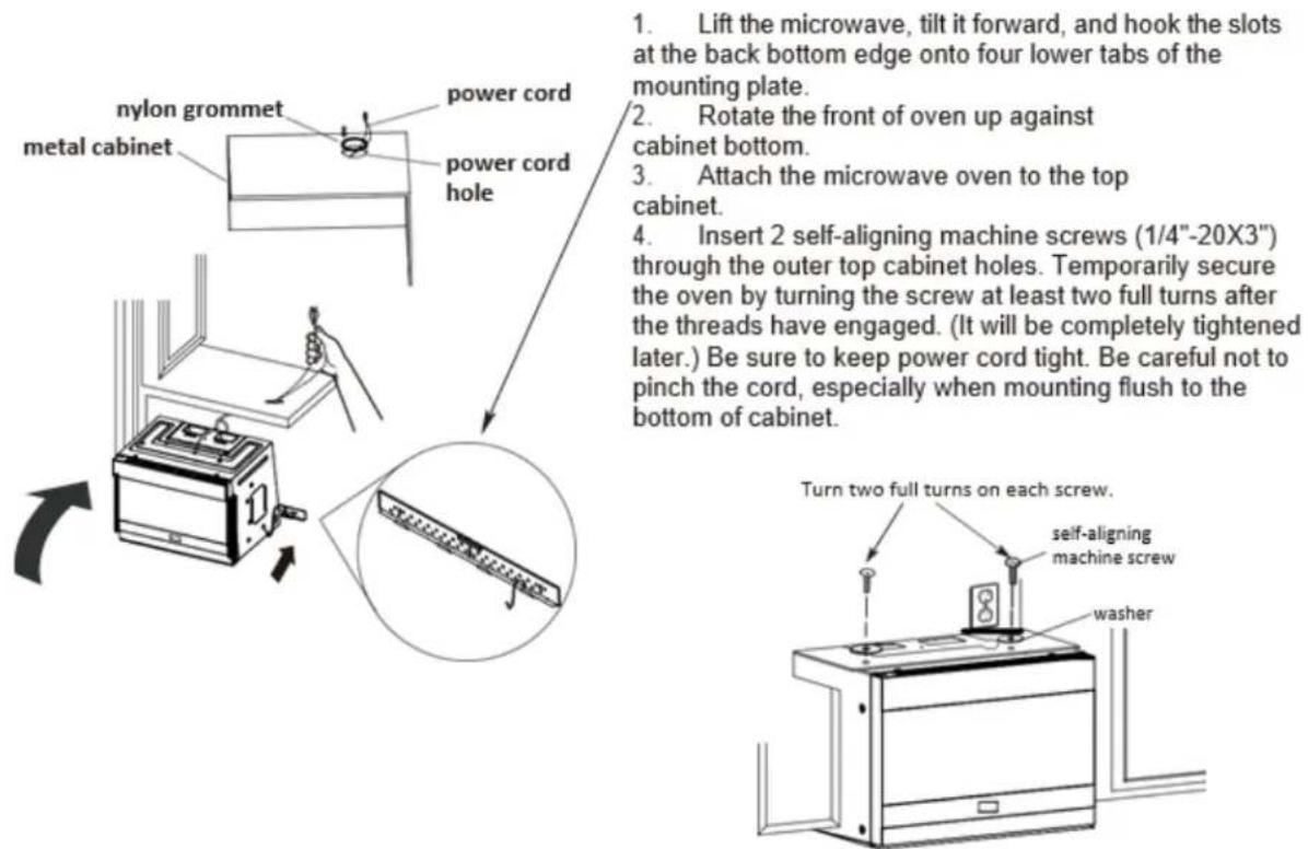 1. Lift the microwave, tilt it forward, and hook the slots at the back bottom edge onto four lower tabs of the mounting plate. 2. Rotate the front of oven up against cabinet bottom. 3. Attach the microwave oven to the top cabinet. 4. Insert 2 self-aligning machine screws (1/4"-20X3") through the outer top cabinet holes. Temporarily secure the oven by turning the screw at least two full turns after the threads have engaged. (It will be completely tightened later.) Be sure to keep power cord tight. Be careful not to pinch the cord, especially when mounting flush to the bottom of cabinet. Turn two full turns on each screw. self-aligning machine screw washer
