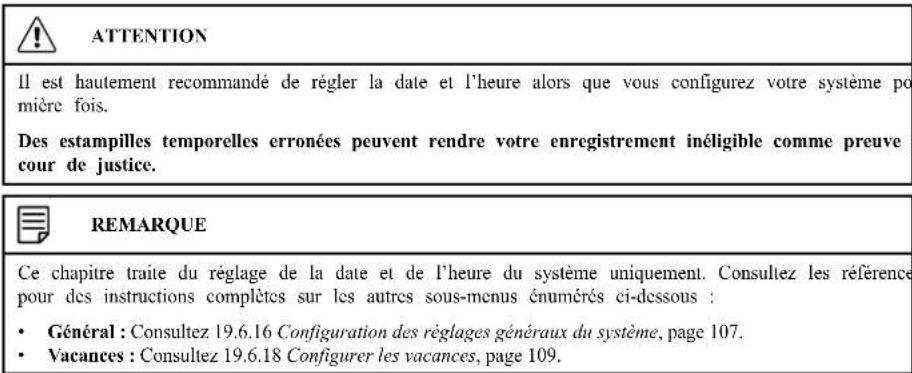 ATTENTION Il est hautement recommandé de régler la date et l'heure alors que vous configurez votre système po mière fois. Des estampilles temporelles erronées peuvent rendre votre enregistrement inéligible comme preuve cour de justice. REMARQUE Ce chapitre traite du réglage de la date et de l'heure du système uniquement. Consultez les référence pour des instructions complètes sur les autres sous-menus énumérés ci-dessous : • Général : Consultez 19.6.16 Configuration des réglages généraux du système, page 107. • Vacances : Consultez 19.6.18 Configurer les vacances, page 109.