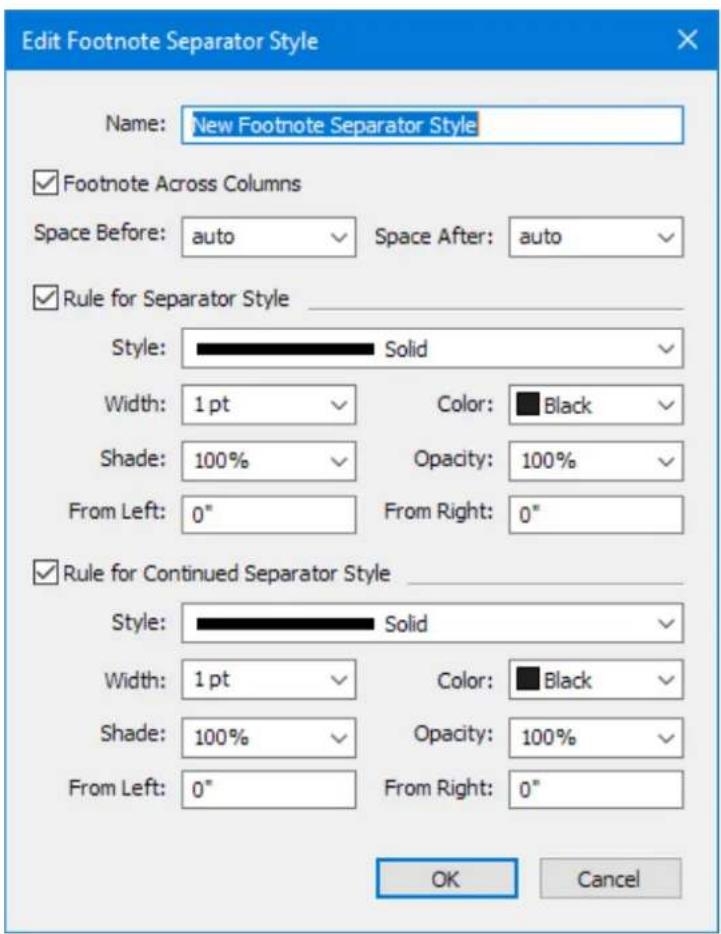 Edit Footnote Separator Style Name: New Footnote Separator Style Footnote Across Columns Space Before: auto Space After: auto Rule for Separator Style Style: Solid Width: 1 pt Color: Black Shade: 100% Opacity: 100% From Left: 0" From Right: 0" Rule for Continued Separator Style Style: Solid Width: 1 pt Color: Black Shade: 100% Opacity: 100% From Left: 0" From Right: 0" OK Cancel