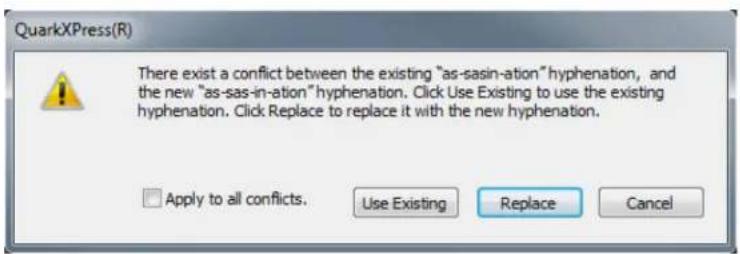 QuarkXPress(R) There exist a conflict between the existing "as-sasin-ation" hyphenation, and the new "as-sas-in-ation" hyphenation. Click Use Existing to use the existing hyphenation. Click Replace to replace it with the new hyphenation. Apply to all conflicts. Use Existing Replace Cancel