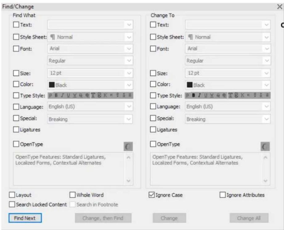 Find/Change Find What Text: Style Sheet: Normal Font: Arial Regular Size: 12 pt Color: Black Type Style: P B J U Y H E T S K K S S E Language: English (US) Special: Breaking Ligatures OpenType OpenType Features: Standard Ligatures, Localized Forms, Contextual Alternates Change To Text: Style Sheet: Normal Font: Arial Regular Size: 12 pt Color: Black Type Style: P B J U Y H E T S K K S S E Language: English (US) Special: Breaking Ligatures OpenType OpenType Features: Standard Ligatures, Localized Forms, Contextual Alternates Layout Whole Word Search Locked Content Search in Footnote Find Next Change, then Find Change Ignore Case Ignore Attributes Change All Change All