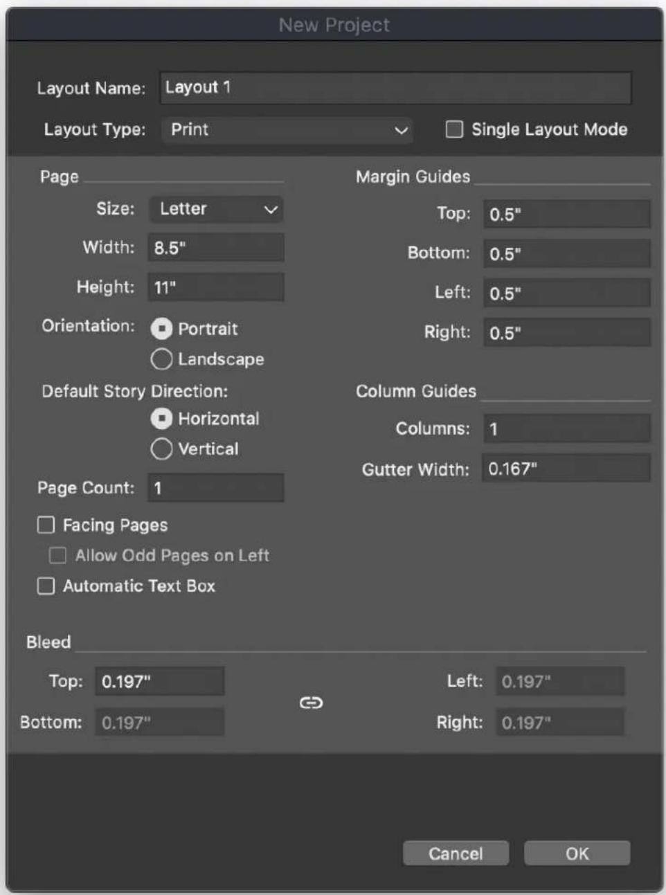 New Project Layout Name: Layout 1 Layout Type: Print Single Layout Mode Page Size: Letter Width: 8.5" Height: 11" Orientation: Portrait Landscape Default Story Direction: Horizontal Vertical Page Count: 1 Facing Pages Allow Odd Pages on Left Automatic Text Box Bleed Top: 0.197" Bottom: 0.197" Margin Guides Top: 0.5" Bottom: 0.5" Left: 0.5" Right: 0.5" Column Guides Columns: 1 Gutter Width: 0.167" Left: 0.197" Right: 0.197" Cancel OK
