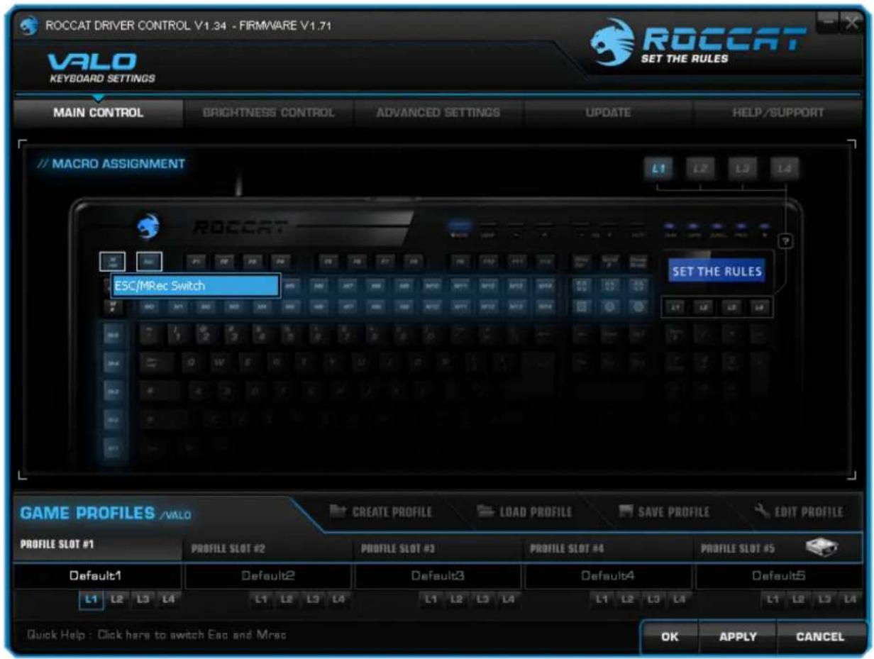 ROCCAT DRIVER CONTROL V1.34 - FIRMWARE V1.71 VALO KEYBOARD SETTINGS ROCCAT SET THE RULES MAIN CONTROL BRIGHTNESS CONTROL ADVANCED SETTINGS UPDATE HELP/SUPPORT // MACRO ASSIGNMENT L1 L2 L3 L4 ESC/MRec Switch SET THE RULES GAME PROFILES /VALO CREATE PROFILE LOAD PROFILE SAVE PROFILE EDIT PROFILE PROFILE SLOT #1 PROFILE SLOT #2 PROFILE SLOT #3 PROFILE SLOT #4 PROFILE SLOT #5 Default1 Default2 Default3 Default4 Default5 L1 L2 L3 L4 L1 L2 L3 L4 L1 L2 L3 L4 Quick Help : Click here to switch Esc and Mrec OK APPLY CANCEL