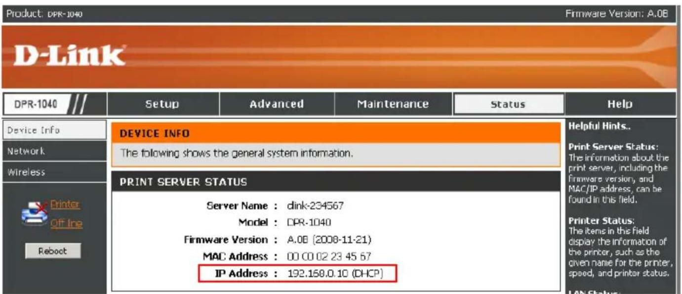 Product: DPR-1040 Firmware Version: A.0B D-Link DPR-1040 /// Setup Advanced Maintenance Status Help Device Info Network Wireless Printer Off line Reboot DEVICE INFO The following shows the general system information. PRINT SERVER STATUS Server Name : dink-234567 Model : DPR-1040 Firmware Version : A.0B (2008-11-21) MAC Address : 00 00 02 23 45 67 IP Address : 192.168.0.10 (DHCP) Helpful Hints.. Print Server Status: The information about the print server, including the firmware version, and MAC/IP address, can be found in this field. Printer Status: The items in this field display the information of the printer, such as the given name for the printer, speed, and printer status. LAN Status