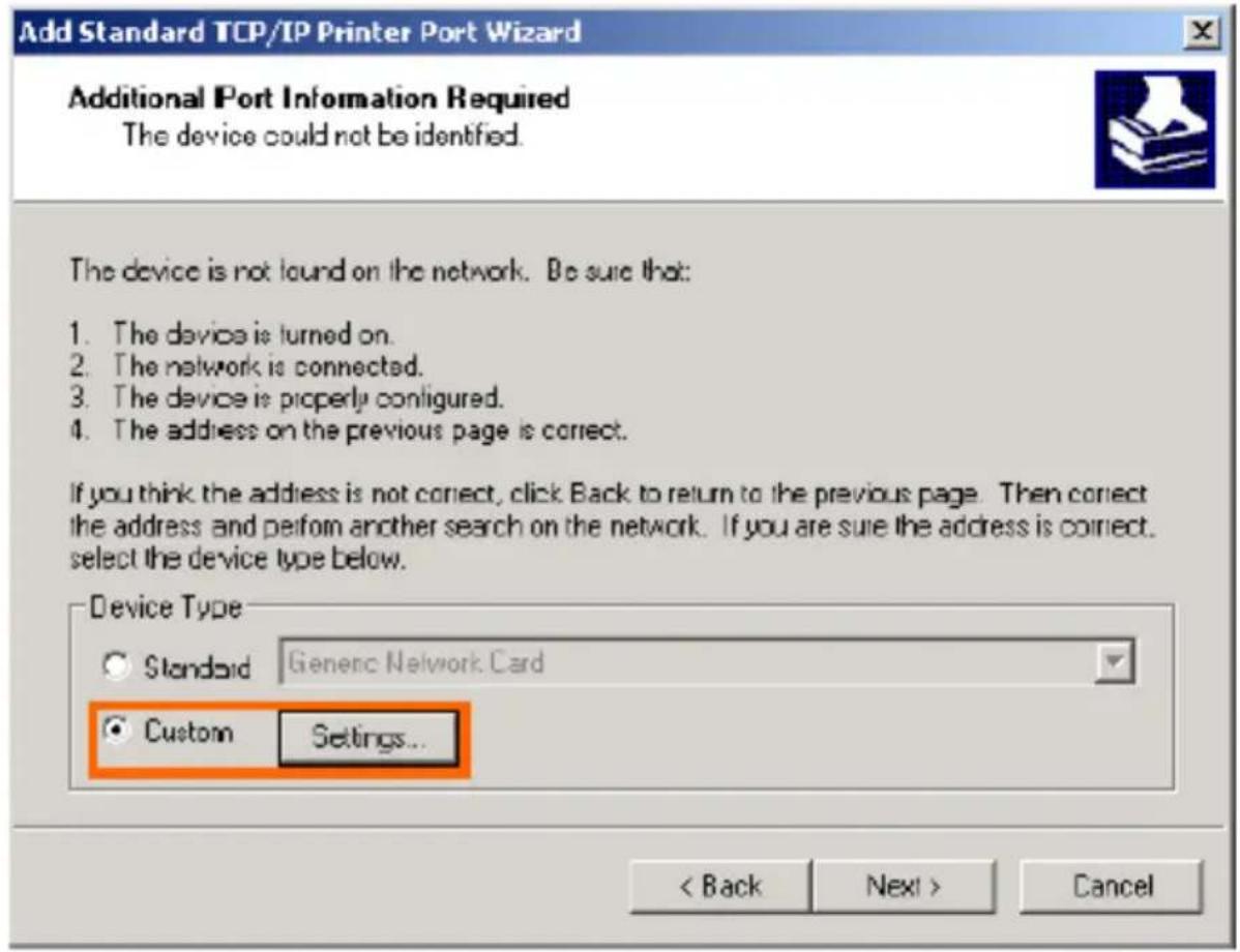 Add Standard TCP/IP Printer Port Wizard Additional Port Information Required The device could not be identified. The device is not found on the network. Be sure that: 1. The device is turned on. 2. The network is connected. 3. The device is properly configured. 4. The address on the previous page is correct. If you think the address is not correct, click Back to return to the previous page. Then correct the address and perform another search on the network. If you are sure the address is correct. select the device type below. Device Type Standard Generic Network Card Custom Settings... < Back Next > Cancel