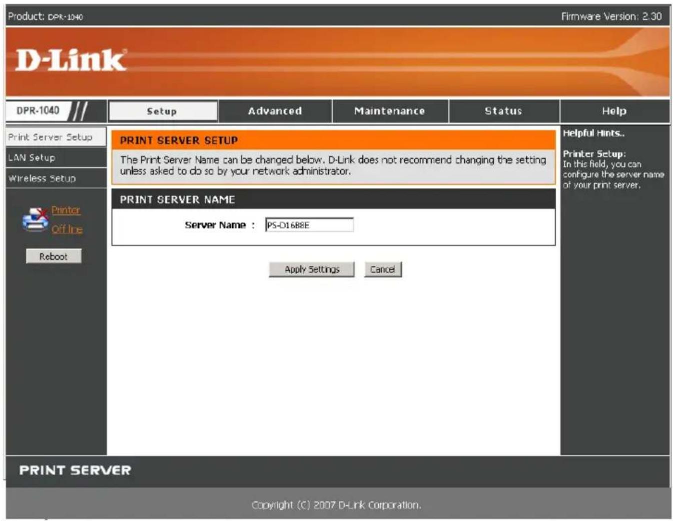 Product: DPR-1040 Firmware Version: 2.30 D-Link® DPR-1040 /// Setup Advanced Maintenance Status Help Print Server Setup PRINT SERVER SETUP LAN Setup The Print Server Name can be changed below. D-Link does not recommend changing the setting unless asked to do so by your network administrator. Wireless Setup PRINT SERVER NAME Printer Off Line Reboot Server Name : PS-D1688E Apply Settings Cancel PRINT SERVER Copyright (C) 2007 D-Link Corporation.