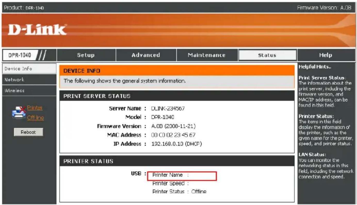 Product: DPR-1040 Firmware Version: A.0B D-Link® DPR-1040 /// Setup Advanced Maintenance Status Help Device Info Network Wireless Printat Cff Ino Reboot DEVICE INFO The following shows the general system information. PRINT SERVER STATUS Server Name : DLINK-234567 Model : DPR-1040 Firmware Version : A.0B (2008-11-21) MAC Address : 00 C0 02 23 45 67 IP Address : 192.168.0.10 (DHCP) PRINTER STATUS USB : Printer Name : Printer Speed : Printer Status : Offline Helpful Hints.. Print Server Status: The information about the print server, including the firmware version, and MAC/IP address, can be found in this field. Printer Status: The items in this field display the information of the printer, such as the given name for the printer, speed, and printer status. LAN Status: You can monitor the networking status in this field, including the network. connection and speed.