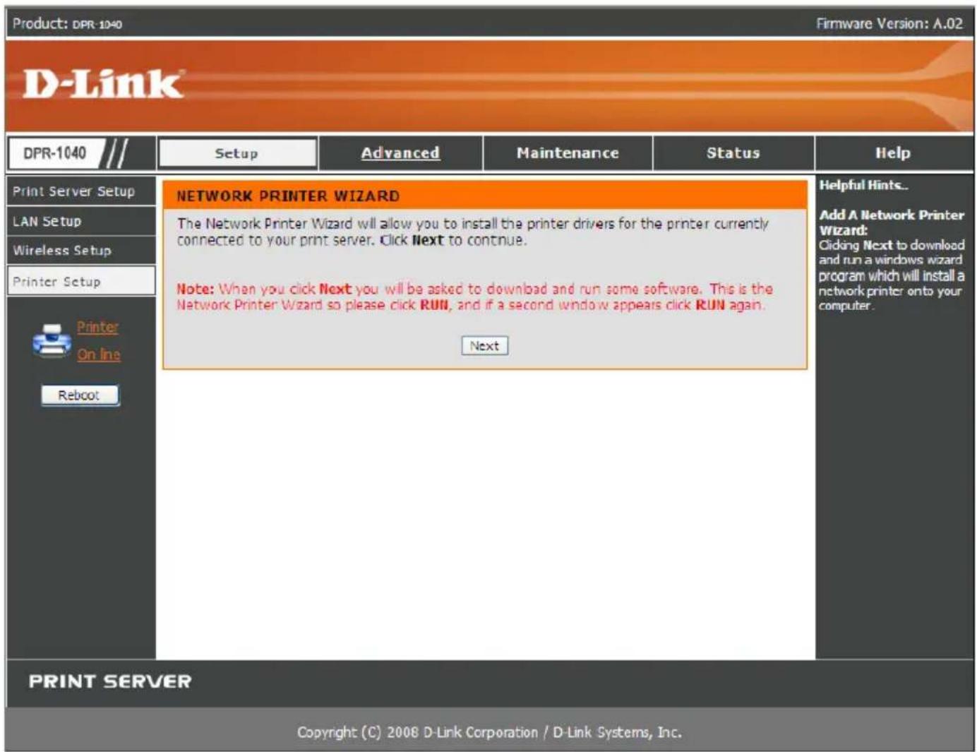 Product: DPR-1040 Firmware Version: A.02 D-Link® DPR-1040 /// Setup Advanced Maintenance Status Help Print Server Setup NETWORK PRINTER WIZARD LAN Setup The Network Printer Wizard will allow you to install the printer drivers for the printer currently connected to your print server. Click Next to continue. Wireless Setup Printer Setup Printer On Ine Reboot Note: When you click Next you will be asked to download and run some software. This is the Network Printer Wizard so please click RUN, and if a second window appears click RUN again. Next PRINT SERVER Copyright (C) 2008 D-Link Corporation / D-Link Systems, Inc.