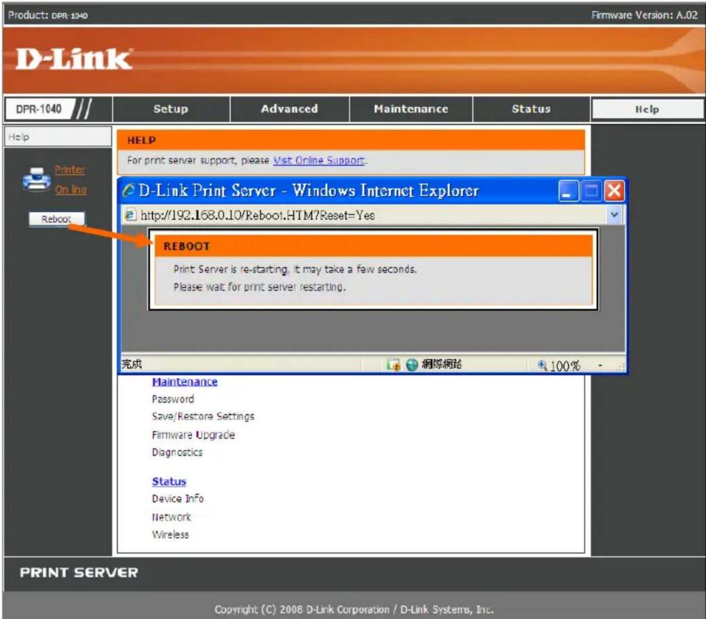 Product: DPR-1040 Firmware Version: A.02 D-Link® DPR-1040 /// Setup Advanced Maintenance Status Help Help Printer On line Reboot HELP For print server support, please Vist Online Support. D-Link Print Server - Windows Internet Explorer http://192.168.0.10/Reboot.HTM?Reset=Yes REBOOT Print Server is re-starting, it may take a few seconds. Please wait for print server restarting. 完成 網隊網路 100% Maintenance Password Save/Restore Settings Firmware Upgrade Diagnostics Status Device Info Network Wireless PRINT SERVER Copyright (C) 2008 D-Link Corporation / D-Link Systems, Inc.