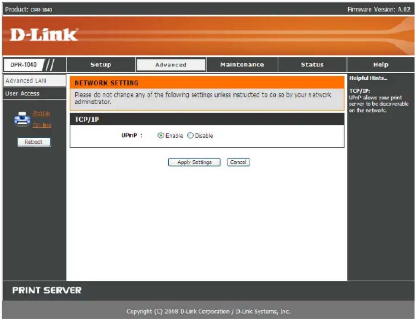 Product: DPR-1040 Firmware Version: A.02 D-Link® DPR-1040 /// Setup Advanced Maintenance Status Help Advanced LAN User Access Printer On-line Reboot NETWORK SETTING Please do not change any of the following settings unless instructed to do so by your network administrator. TCP/IP UPnP : Enable Disable Apply Settings Cancel Helpful Hints... TCP/IP: UPnP allows your print server to be discoverable on the network. PRINT SERVER Copyright (C) 2008 D-Link Corporation / D-Link Systems, Inc.
