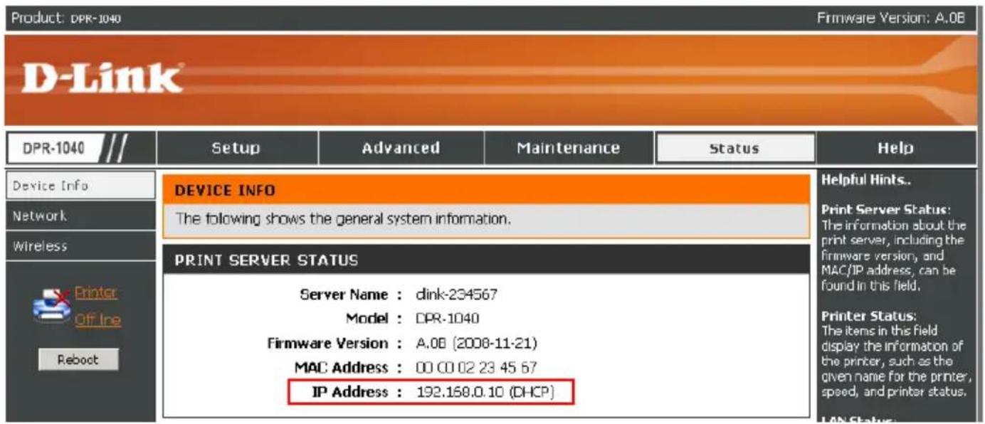 Product: DPR-1040 Firmware Version: A.0B D-Link DPR-1040 /// Setup Advanced Maintenance Status Help Device Info Network Wireless Printer Off line Reboot DEVICE INFO The following shows the general system information. PRINT SERVER STATUS Server Name : dink-234567 Model : DPR-1040 Firmware Version : A.08 (2008-11-21) MAC Address : 00 00 02 23 45 67 IP Address : 192.168.0.10 (DHCP) Helpful Hints.. Print Server Status: The information about the print server, including the firmware version, and MAC/IP address, can be found in this field. Printer Status: The items in the field display the information of the printer, such as the given name for the printer, speed, and printer status. LAN Status