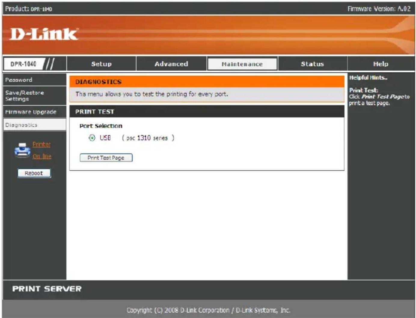 Product: DPR-1040 Firmware Version: A.02 D-Link® DPR-1040 /// Setup Advanced Maintenance Status Help Password DIAGNOSTICS Helpful Hints.. Save/Restore Settings This menu allows you to test the printing for every port. Firmware Upgrade PRINT TEST Print Test: Diagnostics Print Selection On Line USB (psc 1310 series) Reboot Print Test Page PRINT SERVER Copyright (C) 2008 D-Link Corporation / D-Link Systems, Inc.