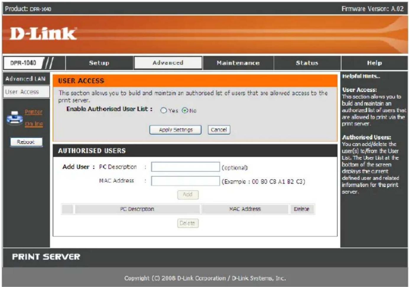 Product: DPR-1040 Firmware Version: A.02 D-Link® DPR-1040 /// Setup Advanced Maintenance Status Help Advanced LAN User Access Printer On Inc Reboot USER ACCESS This section allows you to build and maintain an authorised list of users that are allowed access to the print server. Enable Authorised User List : Yes No Apply Settings Cancel Authorised Users: You can add/delete the user(s) to/from the User List. The User List at the bottom of the screen displays the current defined user and related information for the print server. AUTHORISED USERS Add User : PC Description : (optional) MAC Address : (Example : 00 90 C8 A1 B2 C3) Add PC Description MAC Address Delete Delete PRINT SERVER Copyright (C) 2008 D-Link Corporation / D-Link Systems, Inc.