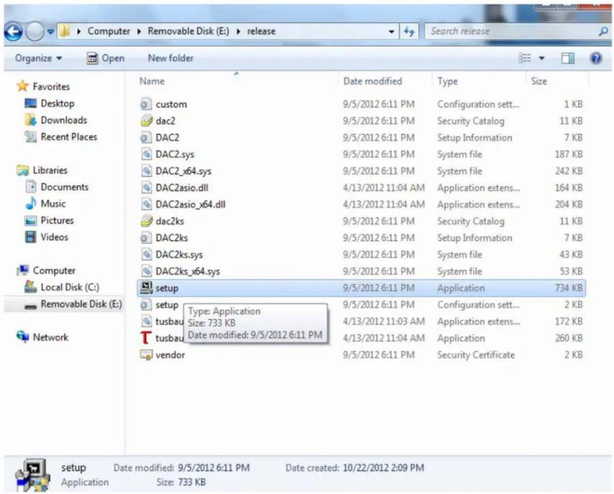 Favorites Desktop Downloads Recent Places Libraries Documents Music Pictures Videos Computer Local Disk (C:) Removable Disk (E:) Network Name Date modified Type Size custom 9/5/2012 6:11 PM Configuration sett... 1 KB dac2 9/5/2012 6:11 PM Security Catalog 11 KB DAC2 9/5/2012 6:11 PM Setup Information 7 KB DAC2.sys 9/5/2012 6:11 PM System file 187 KB DAC2_x64.sys 9/5/2012 6:11 PM System file 242 KB DAC2asio.dll 4/13/2012 11:04 AM Application extens... 164 KB DAC2asio_x64.dll 4/13/2012 11:04 AM Application extens... 204 KB dac2ks 9/5/2012 6:11 PM Security Catalog 11 KB DAC2ks 9/5/2012 6:11 PM Setup Information 7 KB DAC2ks.sys 9/5/2012 6:11 PM System file 43 KB DAC2ks_x64.sys 9/5/2012 6:11 PM System file 53 KB setup 9/5/2012 6:11 PM Application 734 KB setup Type: Application 9/5/2012 6:11 PM Configuration sett... 2 KB tusbau Size: 733 KB Application extens... 172 KB tusbau Date modified: 9/5/2012 6:11 PM Application 260 KB vendor 9/5/2012 6:11 PM Security Certificate 2 KB setup Date modified: 9/5/2012 6:11 PM Date created: 10/22/2012 2:09 PM Application Size: 733 KB