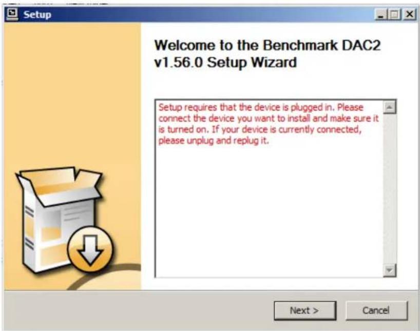 Setup Welcome to the Benchmark DAC2 v1.56.0 Setup Wizard Setup requires that the device is plugged in. Please connect the device you want to install and make sure it is turned on. If your device is currently connected, please unplug and replug it. Next > Cancel