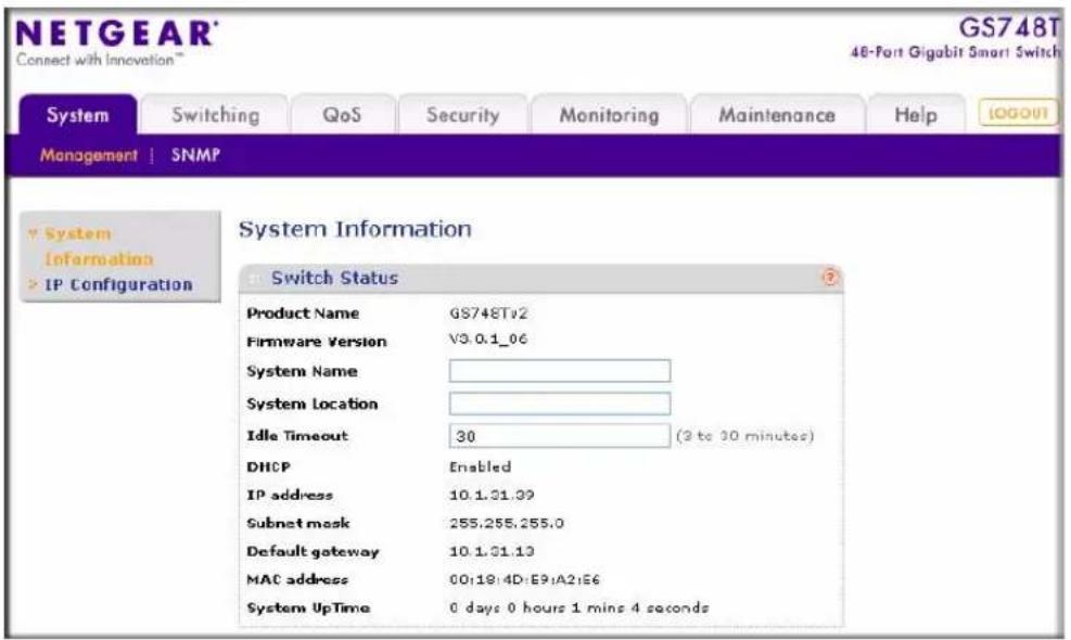 NETGEAR® Connect with Innovation™ GS748T 48-Port Gigabit Smart Switch System Switching QoS Security Monitoring Maintenance Help MANAGEMENT | SNMP System Information System Configuration Switch Status Product Name GS748Tv2 Firmware Version V3.0.1_06 System Name System Location Idle Timeout 30 (2 to 30 minutes) DHCP Enabled IP address 10.1.31.39 Subnet mask 255.255.255.0 Default gateway 10.1.31.13 MAC address 00:19:4D:E9:A2:E6 System UpTime 0 days 0 hours 1 mins 4 seconds