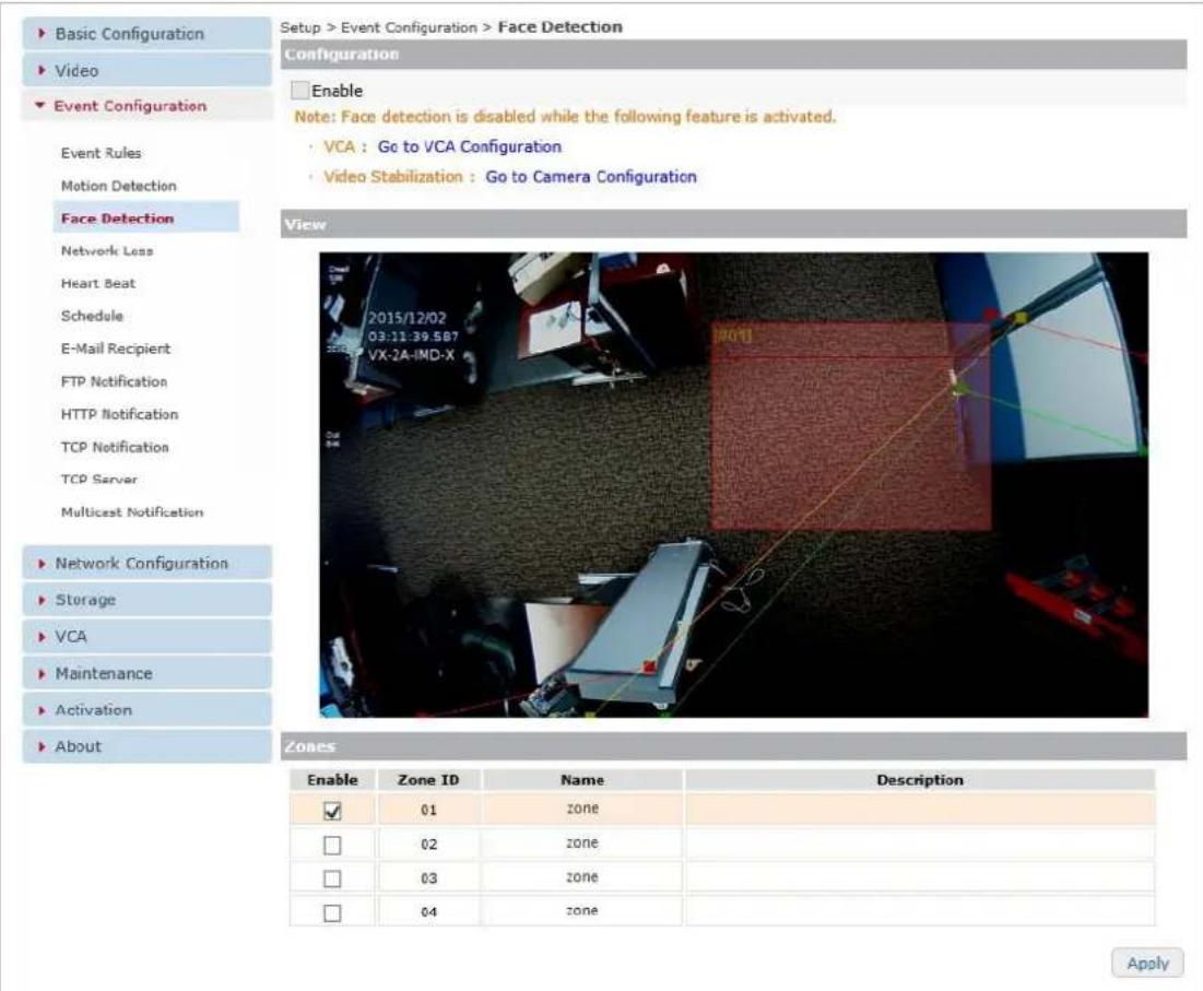 Setup > Event Configuration > Face Detection Configuration Enable Note: Face detection is disabled while the following feature is activated. VCA : Go to VCA Configuration Video Stabilization : Go to Camera Configuration Face Detection Network Less Heart Beat Schedule E-Mail Recipient FTP Notification HTTP Notification TCP Notification TCP Server Multicast Notification Network Configuration Storage VCA Maintenance Activation About Zones Enable Zone ID Name Description ✓ 01 zone □ 02 zone □ 03 zone □ 04 zone Apply