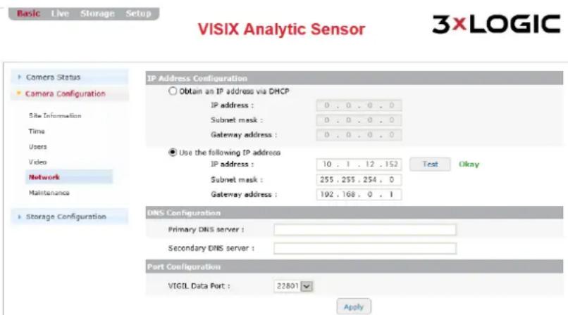 Basic Live Storage Setup VISIX Analytic Sensor 3xLOGIC Camera Status Camera Configuration Site Information Time Users Video Network Maintenance Storage Configuration IP Address Configuration Obtain an IP address via DHCP IP address : 0 . 0 . 0 . 0 Subnet mask : 0 . 0 . 0 . 0 Gateway address : 0 . 0 . 0 . 0 Use the following IP address IP address : 10 . 1 . 12 . 152 Test Okay Subnet mask : 255 , 255 , 254 , 0 Gateway address : 192 , 168 , 0 . 1 DNS Configuration Primary DNS server : Secondary DNS server : Port Configuration VIGIL Data Port : 22801 Apply