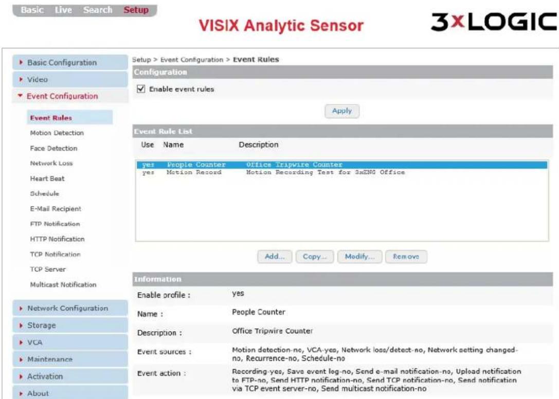 Basic Live Search Setup VISIX Analytic Sensor 3xLOGIC Setup > Event Configuration > Event Rules Configuration Enable event rules Apply Event Rules Motion Detection Face Detaction Network Loss Heart Beat Schedule E-Mail Recipient FTP Notification HTTP Notification TCP Notification TCP Server Multicast Notification Network Configuration Storage VCA Maintenance Activation About Event Rule List Use Name Description yes People Counter Office Tripwire Counter yes Motion Record Motion Recording Test for 3xZNG Office Add... Copy... Modify... Remove Information Enable profile : yes Name : People Counter Description : Office Tripwire Counter Event sources : Motion detection-no, VCA-yes, Network loss/detect-no, Network setting changed-no, Recurrence-no, Schedule-no Event action : Recording-yes, Save event log-no, Send e-mail notification-no, Upload notification to FTP-no, Send HTTP notification-no, Send TCP notification-no, Send notification via TCP event server-no, Send multicast notification-no