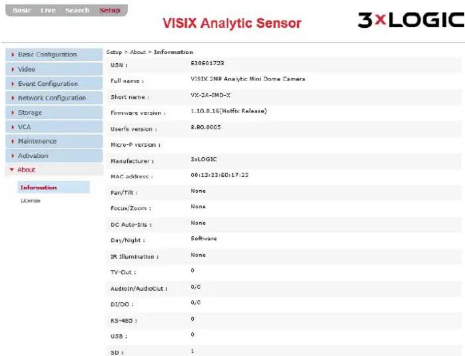 VISIX Analytic Sensor 3xLOGIC ► Basic Configuration ► Video ► Event Configuration ► Network Configuration ► Storage ► VCA ► Maintenance ► Activation ► About Information License Setup > About > Information USN : E30E01723 Full name : VISIX 2MP Analytic Mini Dome Camera Short name : VX-2A-IMD-X Firmware version : 1.10.0.16(Hofix Release) User's version : 8.90.0005 Micro-P version : Manufacturer : 3xLOGIC MAC address : 00:12:23:E0:17:23 Fan/Tilt : None Focus/Zoom : None DC Auto-Iris : None Day/Night : Software IR Illumination : None TV-Out : 0 AudioIn/AudioOut : 0/0 DI/DO : 0/0 RS-485 : 0 USB : 0 SD : 1