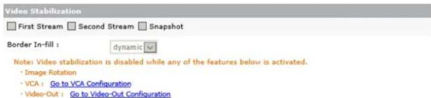 Video Stabilization First Stream Second Stream Snapshot Border In-fill : dynamic Note: Video stabilization is disabled while any of the features below is activated. • Image Rotation • VCA : Go to VCA Configuration • Video-Out : Go to Video-Out Configuration