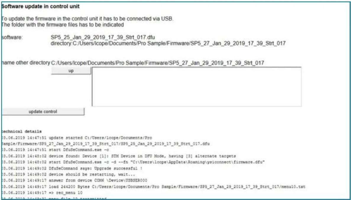 Software update in control unit To update the firmware in the control unit it has to be connected via USB. The folder with the firmware files has to be indicated software: SP5_25_Jan_29_2019_17_39_Strt_017.dfu directory:C:/Users/lope/Documents/Pro Sample/Firmware/SP5_27_Jan_29_2019_17_39_Strt_017 name other directory C:/Users/lope/Documents/Pro Sample/Firmware/SP5_27_Jan_29_2019_17_39_Strt_017 up update control technical details 03.06.2019 14:47:51 update started C:/Users/lope/Documents/Pro Sample/Firmware/SPS_27_Jan_29_2019_17_39_Strt_017/SPS_25_Jan_29_2019_17_39_Strt_017.dfu 03.06.2019 14:47:51 start DfuSeCommand.exe -c 03.06.2019 14:48:02 device found: Device [1]: STM Device in DFU Mode, having [3] alternate targets 03.06.2019 14:48:02 start DfuSeCommand.exe -d -d --fn "C:\Users\lope\AppData\Roaming\ysiconnect\firmware.dfu" 03.06.2019 14:49:02 DfuSeCommand says: Upgrade successful ! 03.06.2019 14:49:02 device should be restarting, wait... 03.06.2019 14:49:17 answer from device COM6 \Device\USBSER000 03.06.2019 14:49:17 load 244200 Bytes C:/Users/lope/Documents/Pro Sample/Firmware/SP5_27_Jan_29_2019_17_39_Strt_017/menu10.txt 03.06.2019 14:49:17 => rec_menu 10
