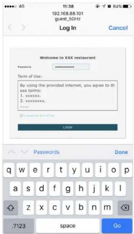 192.168.88.101 guest_5GHz Log In Cancel Welcome to XXX restaurant Password: ********** Term of Use: By using the provided internet, you agree to these terms: 1. xxxxxx. 2. xxxxxxxx. ...... I accept the Term of Use LOGIN Passwords Done q w e r t y u i o p a s d f g h j k l z x c v b n m ?123 space Go