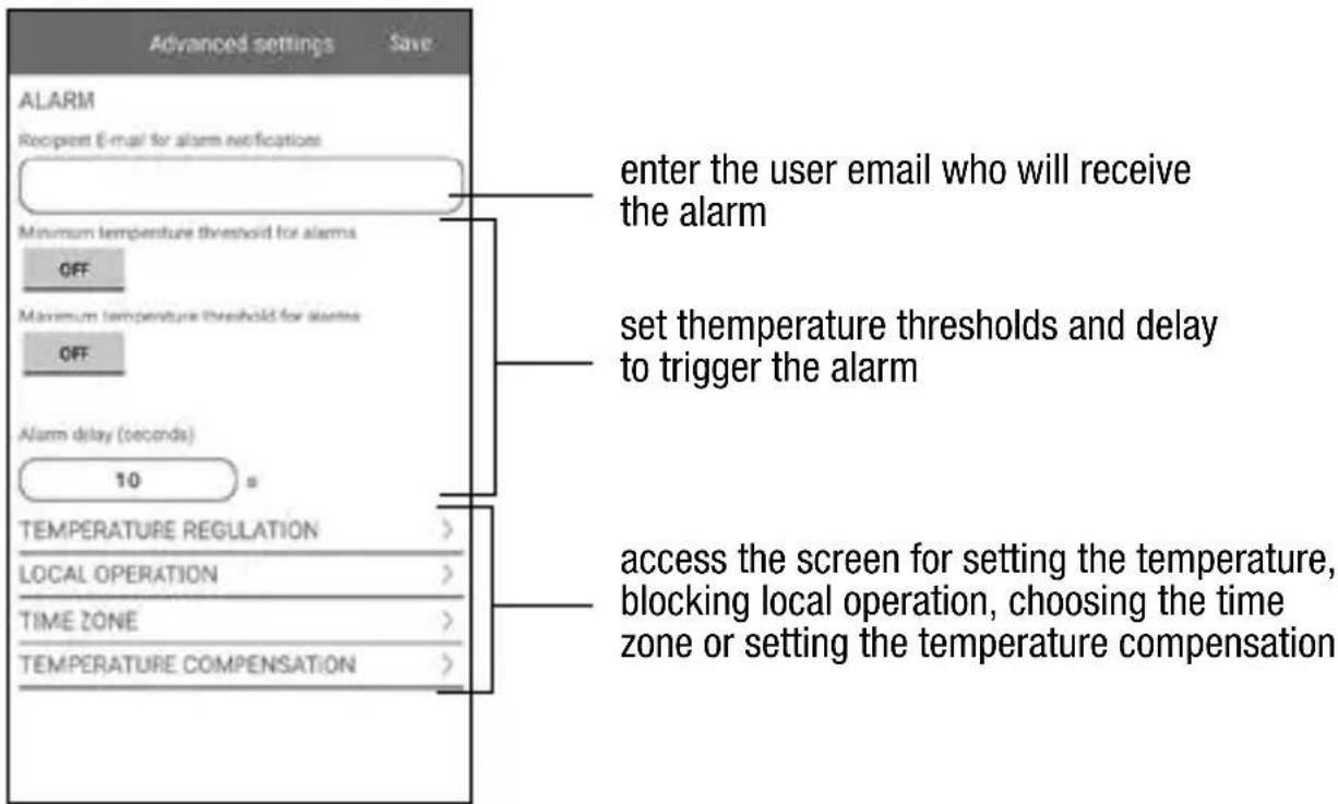 Advanced settings Save ALARM Recipient E-mail for alarm notifications Minimum temperature threshold for alarms OFF Maximum temperature threshold for alarms OFF Alarm delay (seconds) 10 s TEMPERATURE REGULATION > LOCAL OPERATION > TIME ZONE > TEMPERATURE COMPENSATION > enter the user email who will receive the alarm set temperature thresholds and delay to trigger the alarm access the screen for setting the temperature, blocking local operation, choosing the time zone or setting the temperature compensation
