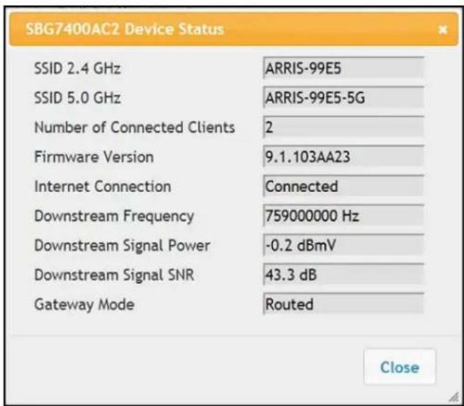SBG7400AC2 Device Status SSID 2.4 GHz ARRIS-99E5 SSID 5.0 GHz ARRIS-99E5-5G Number of Connected Clients 2 Firmware Version 9.1.103AA23 Internet Connection Connected Downstream Frequency 759000000 Hz Downstream Signal Power -0.2 dBmV Downstream Signal SNR 43.3 dB Gateway Mode Routed Close