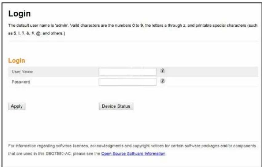 Login The default user name is 'admin'. Valid characters are the numbers 0 to 9, the letters a through z, and printable special characters (such as $, 1, 7, &, #, @, and others.) Login User Name Password ? ? Apply Device Status For information regarding software licenses, acknowledgments and copyright notices for certain software packages and/or components that are used in this SBG7580-AC, please see the Open Source Software Information.