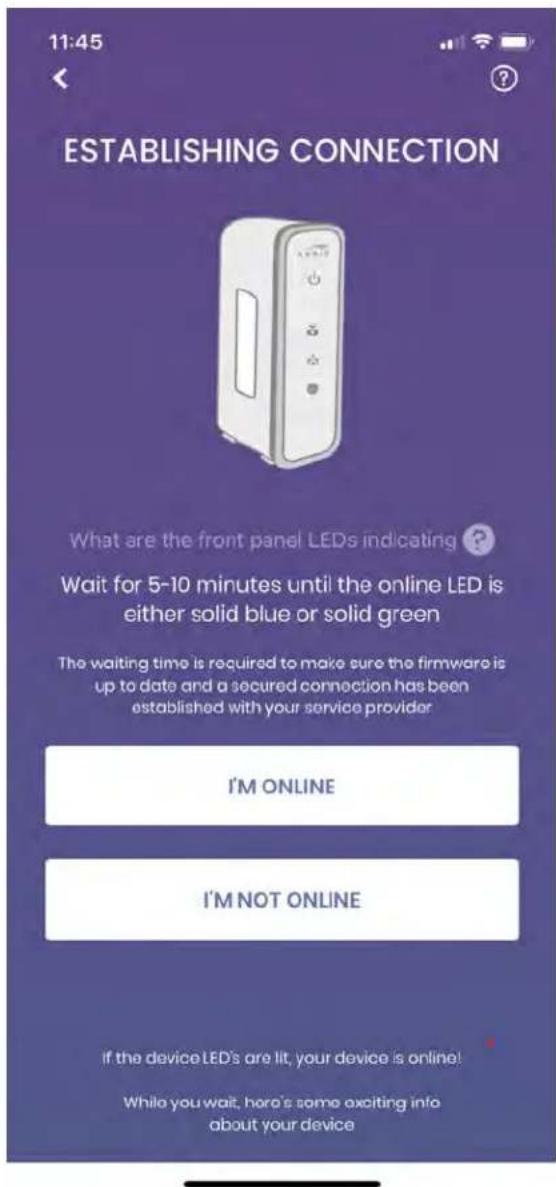 11:45 ESTABLISHING CONNECTION What are the front panel LEDs indicating ? Wait for 5-10 minutes until the online LED is either solid blue or solid green The waiting time is required to make sure the firmware is up to date and a secured connection has been established with your service provider I'M ONLINE I'M NOT ONLINE If the device LED's are lit, your device is online! While you wait, here's some exciting info about your device