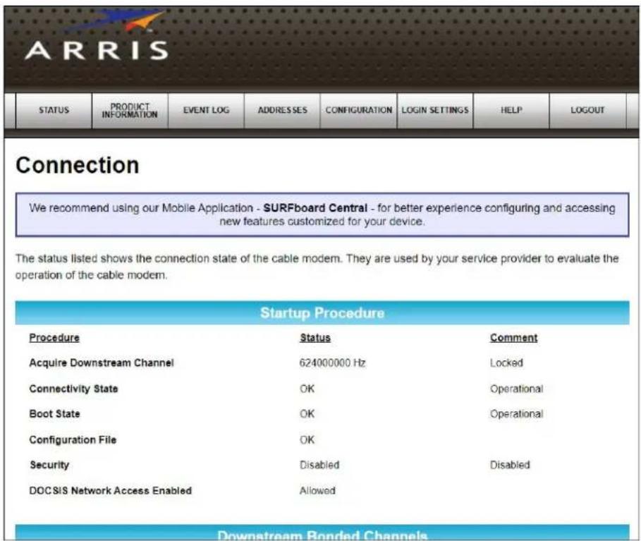 ARRIS STATUS PRODUCT INFORMATION EVENT LOG ADDRESSES CONFIGURATION BrasilN SETTINGS HELP LOGOUT Connection We recommend using our Mobile Application - SURFboard Central - for better experience configuring and accessing new features customized for your device. The status listed shows the connection state of the cable modem. They are used by your service provider to evaluate the operation of the cable modem. Startup Procedure Procedure Status Comment Acquire Downstream Channel 624000000 Hz Locked Connectivity State OK Operational Boot State OK Operational Configuration File OK Security Disabled Disabled DOCSIS Network Access Enabled Allowed Downstream Bonded Channels
