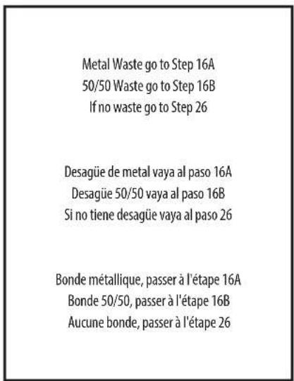 Metal Waste go to Step 16A 50/50 Waste go to Step 16B If no waste go to Step 26 Desagüe de metal vaya al paso 16A Desagüe 50/50 vaya al paso 16B Si no tiene desagüe vaya al paso 26 Bonde métallique, passer à l'étape 16A Bonde 50/50, passer à l'étape 16B Aucune bonde, passer à l'étape 26