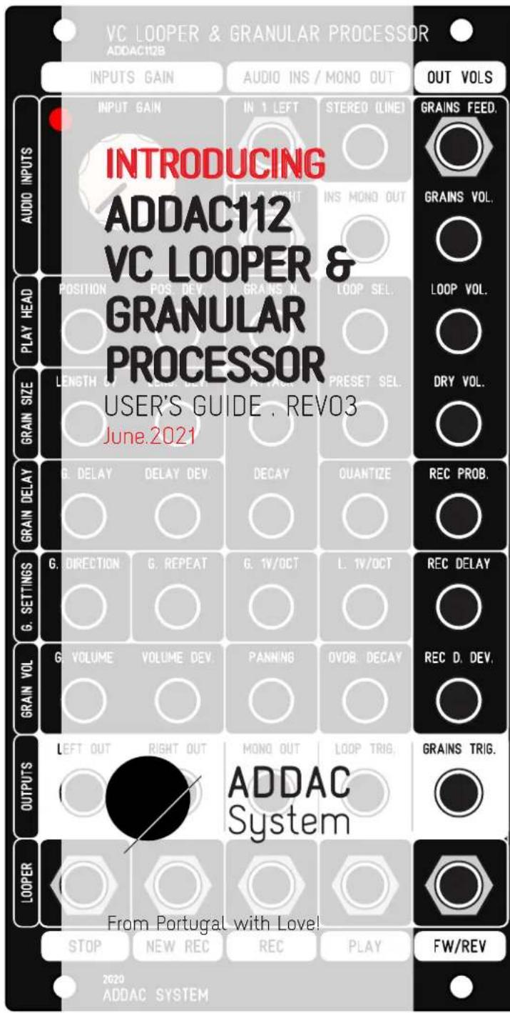 VC LOOPER & GRANULAR PROCESSOR ADDAC112B INPUTS GAIN AUDIO INS / MONO OUT OUT VOLS INTRODUCING ADDAC112 VC LOOPER & GRANULAR PROCESSOR USER'S GUIDE . REVO3 June.2021 GRAINS FEED. GRAINS VOL. LOOP VOL. DRY VOL. G. DELAY DELAY DEV. DECAY QUANTIZE REC PROB. G. DIRECTION G. REPEAT G. 1V/OCT L. 1V/OCT REC DELAY G. VOLUME VOLUME DEV. PANNING OVDB. DECAY REC D. DEV. LEFT OUT RIGHT OUT MONO OUT LOOP TRIG. ADDAC System From Portugal with Love! STOP NEW REC REC PLAY FW/REV 2020 ADDAC SYSTEM