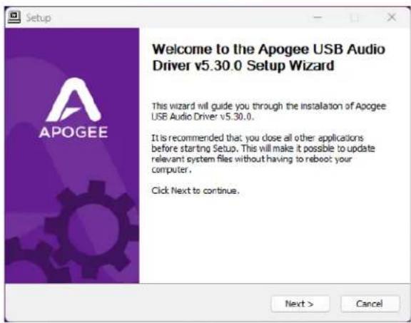 Setup Welcome to the Apogee USB Audio Driver v5.30.0 Setup Wizard This wizard will guide you through the installation of Apogee USB Audio Driver v5.30.0. It is recommended that you close all other applications before starting Setup. This will make it possible to update relevant system files without having to reboot your computer. Click Next to continue. Next > Cancel