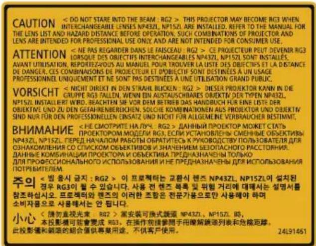 CAUTION < DO NOT STARE INTO THE BEAM : RG2 > THIS PROIECTOR MAY BECOME RG3 WHEN INTERCHANGEABLE LENSES NP43ZL, NP15ZL ARE INSTALLED. REFER TO THE MANUAL FOR THE LENS LIST AND HAZARD DISTANCE BEFORE OPERATION. SUCH COMBINATION OF PROJECTOR AND LENS ARE INTENDED FOR PROFESSIONAL USE ONLY AND ARE NOT INTENDED FOR CONSUMER USE. ATTENTION < NE PAS REGARDER DANS LE FAISCEAU : RG2 > CE PROIECTEUR PEUT DEVENIR RG3 LORSKE DES OBJECTIFS INTERCHANGEABLES NP43ZL, NP15ZL SONT INSTALLED. AVANT UTILISATION, REPRIETEZAOUIS AU MANUEL POUR TROUVER LA LISTE DES OBJECTIFS ET LA DISTANCE DE DANGER, CES COMMUNISONS DES PROIECTEUR ET OBJECTIF SONT DESTINEES À UN USAGE PROFESSIONNEL UNIQUEMENT ET NE SONT PAS DESTINEES À UNE UTILISATION GRAND PUBLIC. VORSICHT < NICHT DIRECT IN DEN STRAHL BUCKEN : RG2 > DESIER PROJEKTOR KANN IN DIE GRUPPE RG3 FALLEN, WENN EN AUSTAUSCHBARES OBJEKTV DER TYPEN NP43ZL, NP15ZL INSTALLERT WIRD, REACHTEN SIF VOR DEM BETRIEB DAS HANDBUCH FÜR EINE LISTE DER OBJEKTE UND ZU DEN GEAHRENBERICHEN, SOLCHE KOMBINATIONEN AUS PROJEKTOR UND OBJEKTV SIND NUR FÜR DEN PROFESSIONELLEN EINSATZ UN NICHT FOR ALLGEMENE VERBRAUCHER BESTIMMT. ВНИМАНИЕ < HE CMMTRITE HA LYЧ : RG2 > ДАННЫЙ ПРОЕКТОР МОЖЕТ СТАТЬ ПРОЕКТОРОМ МОДЕЛИ RG3, ЕСЛИ УСТАНОВЛЕНЫ СМЕННЫЕ ОБЪЕКТИВЫ NP43ZL, NP15ZL. ПЕРЕД НАЧАЛОМ РАБОТЫ ОБРАТИТЕСЬ К РУКОВОДСТВУ ПОЛЬЗОВАТЕЛЯ ДЛЯ ОЗНАКОМЛЕНИЯ CO СПЛИСКОМ ОБЪЕКТИВОВ И ЗНАЧЕНИЕМ БЕЗОПАСНОГО РАССТОННИЯ. ДАННЫЕ КОМИЗНАЦИИ ПРОЕКТОРА И ОБЪЕКТИВА ПРЕДНАЗНАЧЕНЫ ТОЛЬКО ДЛЯ ПРОФЕССИОННАЛЬНО ИСПОЛЬЗОВАНИЯ И НЕ ПРЕДНАЗНАЧЕНЫ ДЛЯ ИСПОЛЬЗОВАНИЯ ПОТРЕВИТЕЛЕМ. 주의 < 빈 응시 금지 : RG2 > 이 프로젝터는 교환식 핸즈 NP43ZL, NP15ZL이 설치된 경우 RG3이 철 수 있습니다. 사용 건 핸즈 복록 및 위험 거리에 대해서는 설명서를 참조하십시오. 프로젝터와 핸즈의 이러한 조항은 전문가용으로만 사용해야 하며 소비자용으로 사용해서는 안 됩니다. 小心 < 請勿直視光束 : RG2 > 當安裝可換式饌頭 NP43ZL, NP15ZL 时,本投影機可能會變成 RG3,在操作規範要間手用瞭解饌頭列表和危険距離。此投影儀和綱項的組合僅供專業用途,不供客戶使用。 24L91461