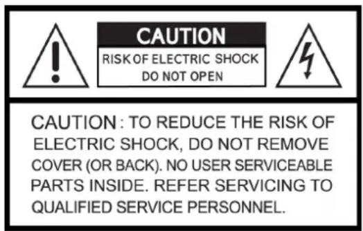 CAUTION RISK OF ELECTRIC SHOCK DO NOT OPEN CAUTION: TO REDUCE THE RISK OF ELECTRIC SHOCK, DO NOT REMOVE COVER (OR BACK). NO USER SERVICEABLE PARTS INSIDE. REFER SERVICING TO QUALIFIED SERVICE PERSONNEL.