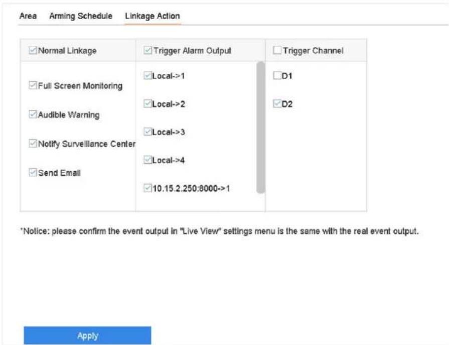 Area Arming Schedule Linkage Action ✓ Normal Linkage ✓ Trigger Alarm Output ✓ Trigger Channel ✓ Full Screen Monitoring ✓ Local->1 □D1 ✓ Audible Warning ✓ Local->2 ✓D2 ✓ Notify Surveillance Center ✓ Local->3 ✓ Send Email ✓ Local->4 ✓ 10.15.2.250:8000->1 *Notice: please confirm the event output in "Live View" settings menu is the same with the real event output. Apply