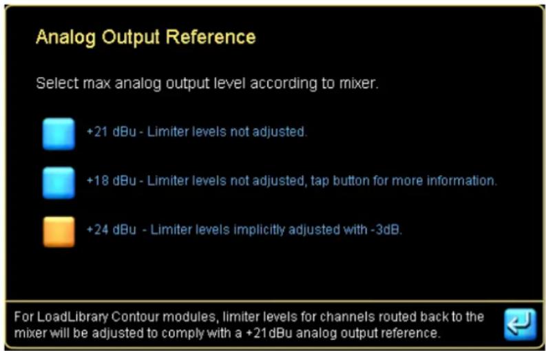 Analog Output Reference Select max analog output level according to mixer. +21 dBu - Limiter levels not adjusted. +18 dBu - Limiter levels not adjusted, tap button for more information. +24 dBu - Limiter levels implicitly adjusted with -3dB. For LoadLibrary Contour modules, limiter levels for channe…