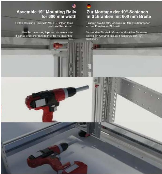 Assemble 19" Mounting Rails for 600 mm width Fix the Mounting Rails with M6 X12 Bolt on three points at the cabinet. Use the measuring tape and choose a safe distance (from the front door to the 19" mounting rails... Zur Montage der 19"-Schienen in Schränken mit 600 mm Breite Fixeren Sie die 19"-Sch…