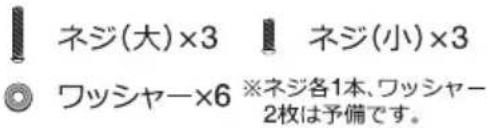 ネジ(大)×3 ネジ(小)×3 ワッシャー×6 ※ネジ各1本、ワッシャー 2枚は予備です。