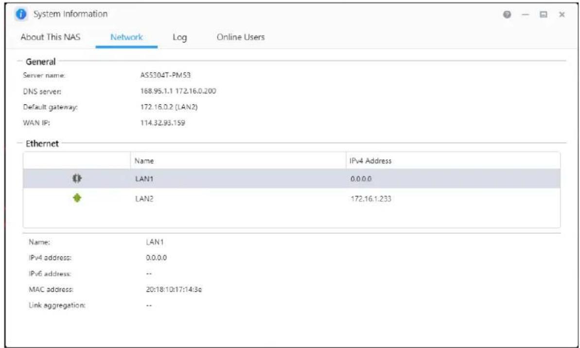 System Information. About This NAS, Network, Log, Online Users. General: Server name: AS5304T-PM53, DNS server: 168.95.1.1 172.16.0.200, Default gateway: 172.16.0.2 (LAN2), WAN IP: 114.32.93.159. Ethernet: Name IPv4 Address: LAN1 0.0.0.0, LAN2 172.16.1.233. Name: LAN1, IPv4 address: 0.0.0.0, IPv6 ad…