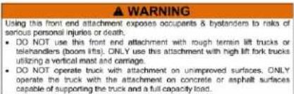 ▲ WARNING Using this front end attachment exposes occupants & bystanders to risks of serious personal injuries or death. • DO NOT use this front end attachment with rough terrain lift trucks or telehandlers (boom lift). ONLY use this attachment with high lift fork trucks utilizing a vertical mast an…