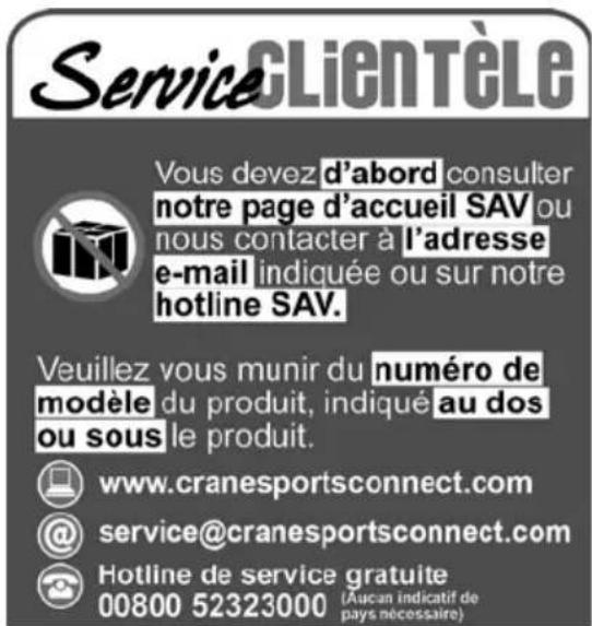 ServiceCLIENTÈLE Vous devez d'abord consulter notre page d'accueil SAV ou nous contacter à l'adresse e-mail indiquée ou sur notre hotline SAV. Veuillez vous munir du numéro de modèle du produit, indiqué au dos ou sous le produit. www.cranesportsconnect.com service@cranesportsconnect.com Hotline de s…