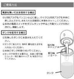 ご使用方法 電源を製りに定き使用する場合 0.05%ブグッケをバンジョンなどに廃し、マイクロUSBブグを本体に ブタ入から、本体又入は自動確認に本体を取ってください。 本体の規範とインチをディブルショップとすると自動コンプが合わせて ください。確認します。 タンクを配置する場合 0.先手したタンクで本体を入れてください。 タンクを始めて MAX 増も送れる状を 入されてください。 0.本体でタンクを取り扱けてください。 タンクを設定する場合は、本体に取引線 コート・取引線キャップ A を取り扱けてください。 取引線 シコート タンク