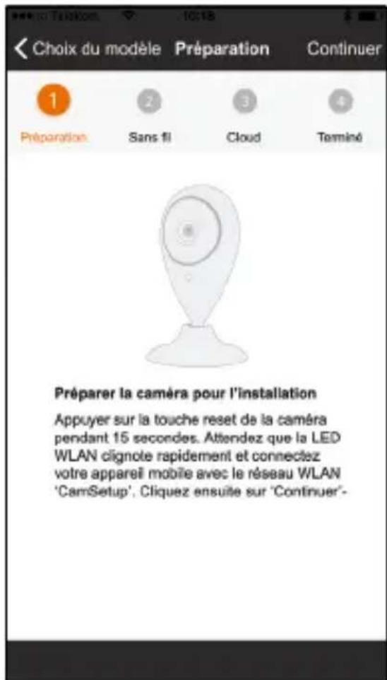 Choix du modèle Préparation Continuer 1 Préparation Sans 11 Cloud Terminé Préparer la caméra pour l'installation Appuyer sur la touche reset de la caméra pendant 15 secondes. Attendez que la LED WLAN clignote rapidement et connectez votre appareil mobile avec le réseau WLAN 'CamSetup'. Cliquez ensui…