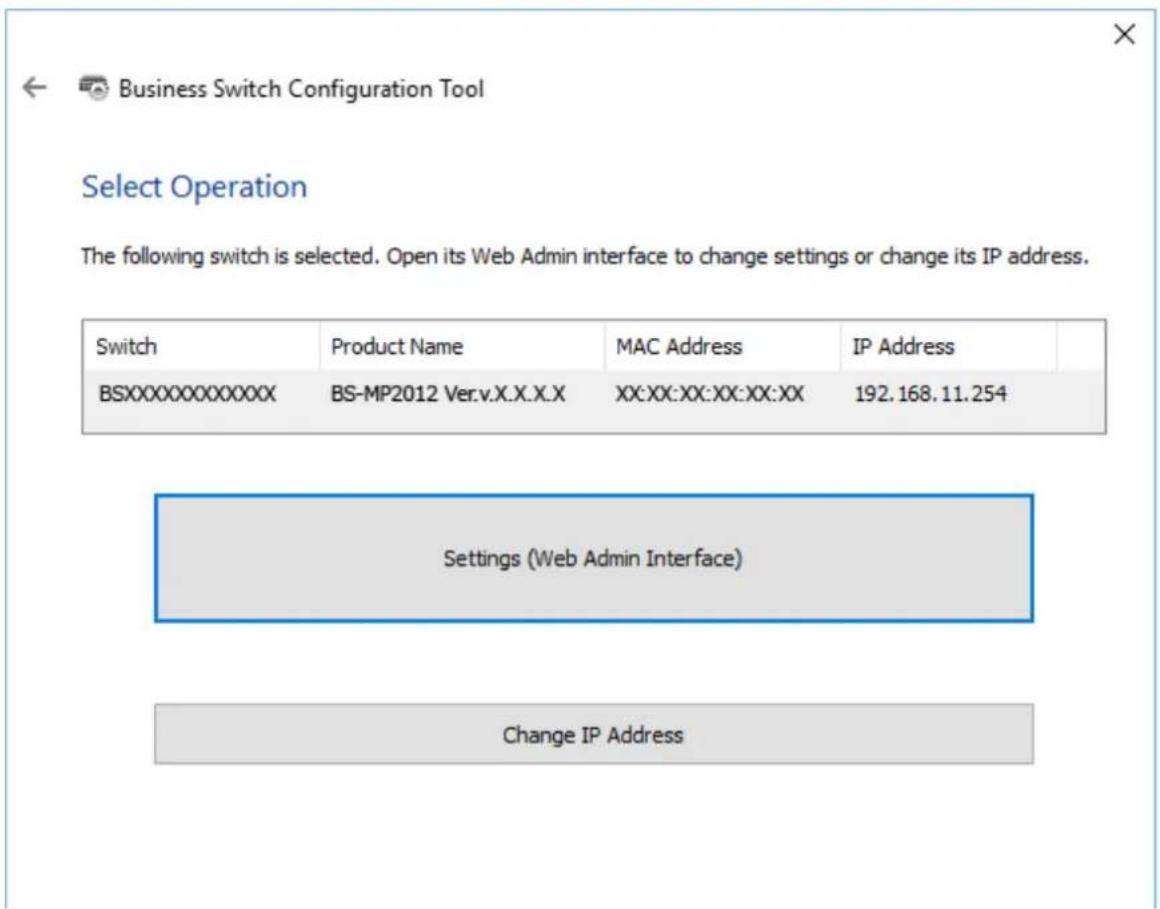 Business Switch Configuration Tool Select Operation The following switch is selected. Open its Web Admin interface to change settings or change its IP address. Switch Product Name MAC Address IP Address BSXXXXXXXXXXXX BS-MP2012 Ver.v.X.X.X.X XX:XX:XX:XX:XX:XX 192.168.11.254 Settings (Web Admin Inter…