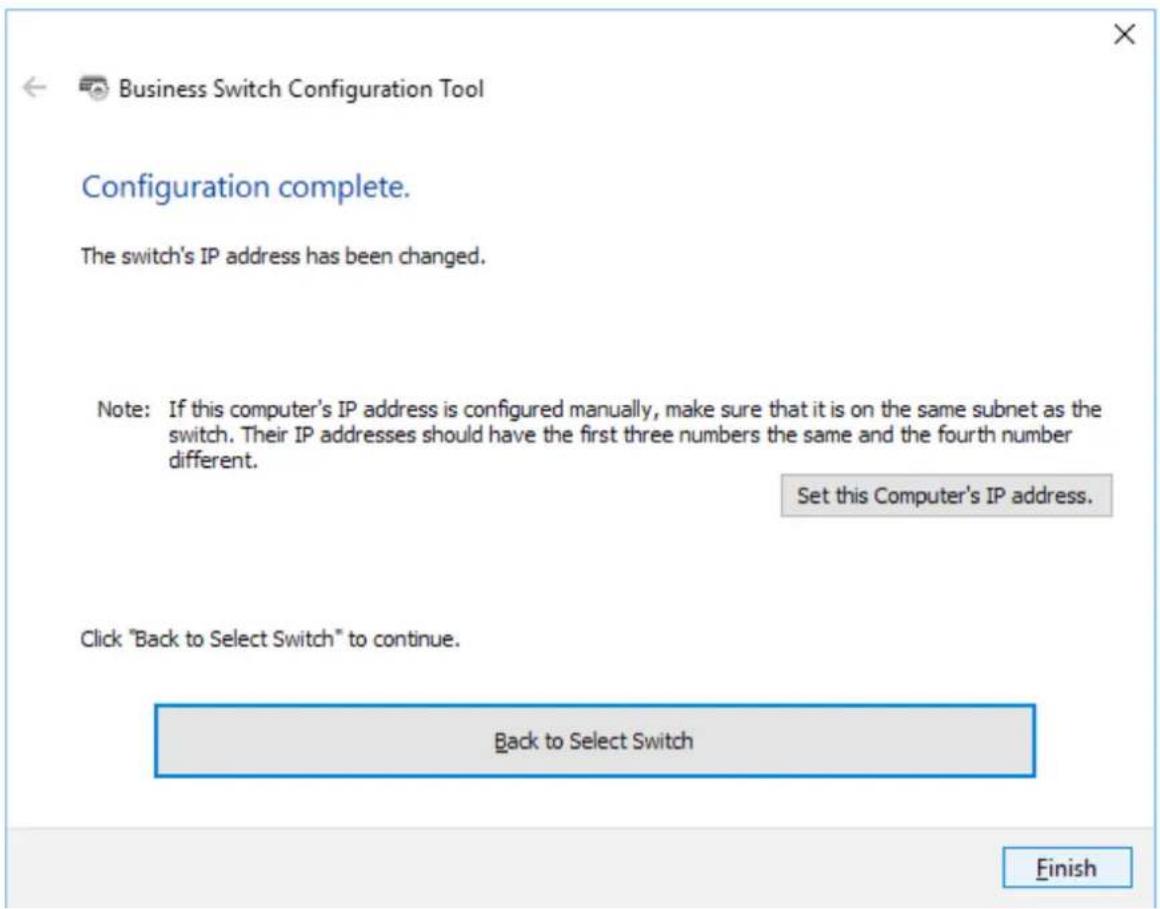 Business Switch Configuration Tool Configuration complete. The switch's IP address has been changed. Note: If this computer's IP address is configured manually, make sure that it is on the same subnet as the switch. Their IP addresses should have the first three numbers the same and the fourth numbe…
